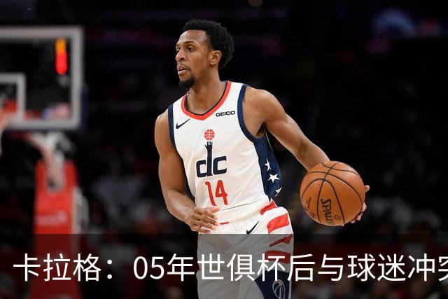 卡拉格：05年世俱杯后与球迷冲突，哈曼没跑掉被东京警察扣留