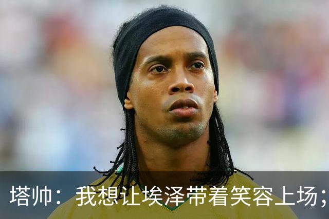 塔帅：我想让埃泽带着笑容上场；苏比门迪需凭表现去争取首发